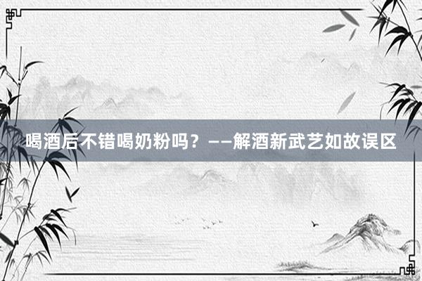喝酒后不错喝奶粉吗？——解酒新武艺如故误区